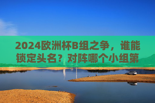 2024欧洲杯B组之争,谁能锁定头名?对阵哪个小组第二?2024欧洲杯B组头名之争,谁能锁定?对阵哪个小组第二?