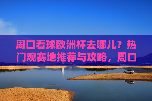 周口看球欧洲杯去哪儿？热门观赛地推荐与攻略，周口欧洲杯观赛地推荐与攻略