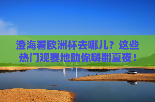 澄海看欧洲杯去哪儿？这些热门观赛地助你嗨翻夏夜！澄海欧洲杯观赛地，夏夜嗨翻看球好去处！