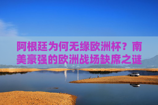 阿根廷为何无缘欧洲杯?南美豪强的欧洲战场缺席之谜,阿根廷无缘欧洲杯,南美豪强的欧洲战场缺席之谜