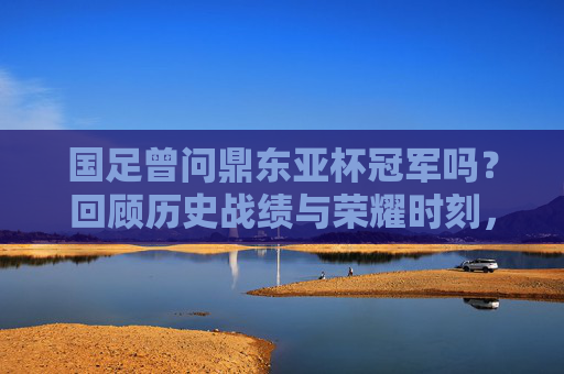 国足曾问鼎东亚杯冠军吗？回顾历史战绩与荣耀时刻，国足东亚杯曾问鼎冠军，历史战绩与荣耀时刻