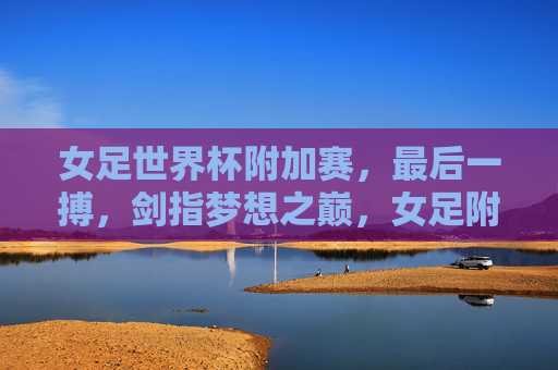 女足世界杯附加赛,最后一搏,剑指梦想之巅,女足附加赛最后一搏,剑指梦想之巅