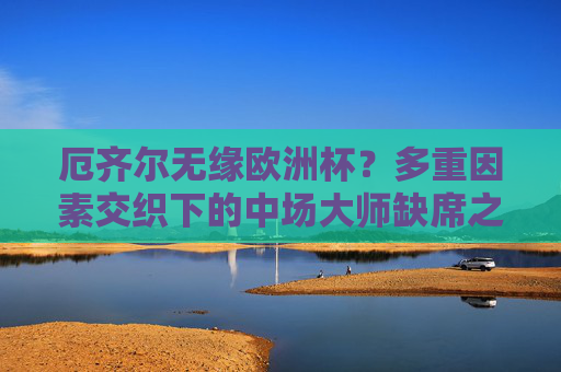 厄齐尔无缘欧洲杯?多重因素交织下的中场大师缺席之谜,厄齐尔无缘欧洲杯,多重因素交织的中场大师缺席之谜
