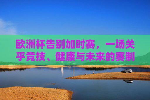 欧洲杯告别加时赛,一场关乎竞技、健康与未来的赛制革命