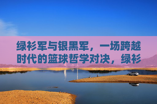 绿衫军与银黑军，一场跨越时代的篮球哲学对决，绿衫军与银黑军，跨越时代的篮球哲学对决
