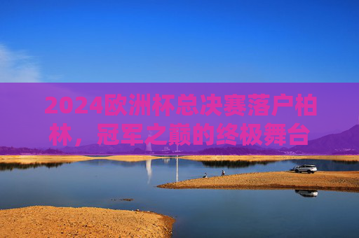 2024欧洲杯总决赛落户柏林,冠军之巅的终极舞台