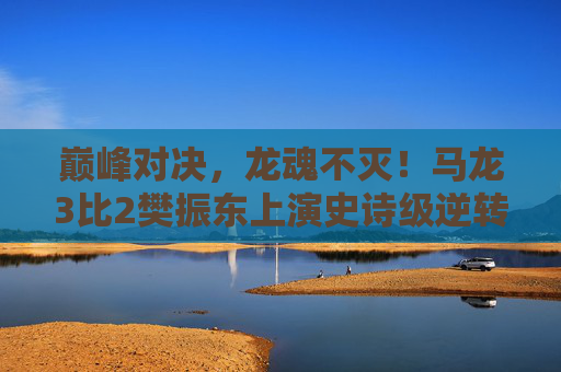 巅峰对决，龙魂不灭！马龙3比2樊振东上演史诗级逆转，巅峰对决，龙魂不灭！马龙3比2史诗逆转樊振东