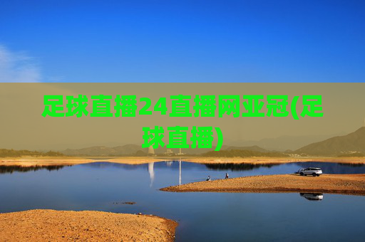 足球直播24直播网亚冠(足球直播)
