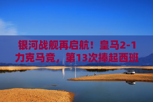 银河战舰再启航！皇马2-1力克马竞，第13次捧起西班牙超级杯冠军奖杯，皇马第13次捧起西班牙超级杯冠军 2-1力克马竞