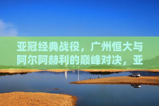 亚冠经典战役，广州恒大与阿尔阿赫利的巅峰对决，亚冠经典巅峰对决，广州恒大大战阿尔阿赫利