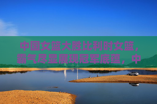 中国女篮大胜比利时女篮,霸气尽显展现冠军底蕴,中国女篮霸气大胜比利时 冠军底蕴尽显