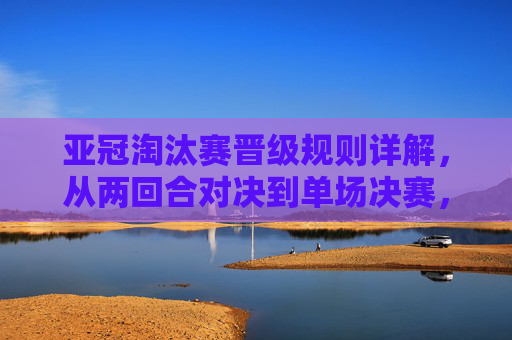亚冠淘汰赛晋级规则详解,从两回合对决到单场决赛,一文看懂晋级逻辑