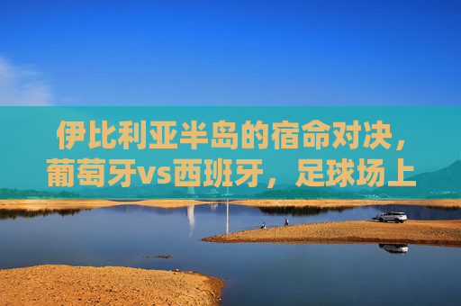 伊比利亚半岛的宿命对决，葡萄牙vs西班牙，足球场上的恩怨情仇，伊比利亚宿命德比，葡萄牙与西班牙的恩怨对决
