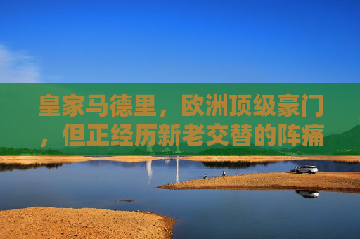 皇家马德里,欧洲顶级豪门,但正经历新老交替的阵痛期,皇马,顶级豪门的新老交替阵痛
