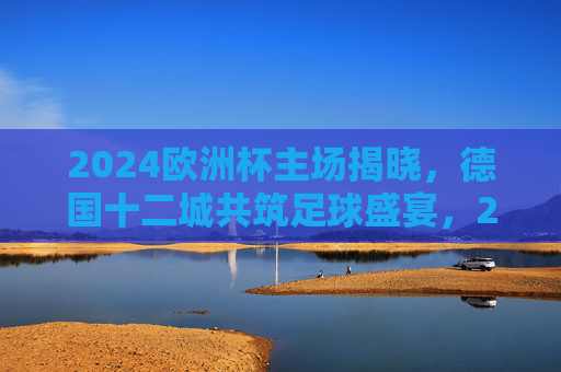 2024欧洲杯主场揭晓，德国十二城共筑足球盛宴，2024欧洲杯主场揭晓，德国十二城共筑足球盛宴