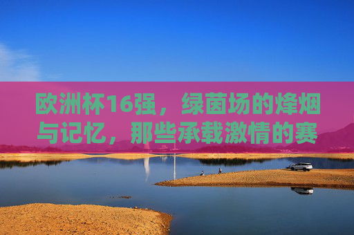 欧洲杯16强,绿茵场的烽烟与记忆,那些承载激情的赛场,绿茵烽烟忆激情,欧洲杯16强赛场