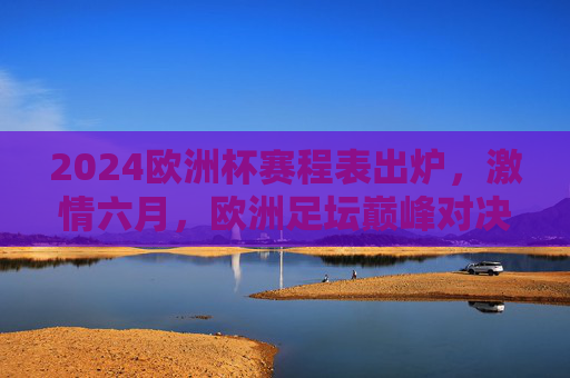 2024欧洲杯赛程表出炉，激情六月，欧洲足坛巅峰对决即将上演，2024欧洲杯赛程出炉，六月巅峰对决上演