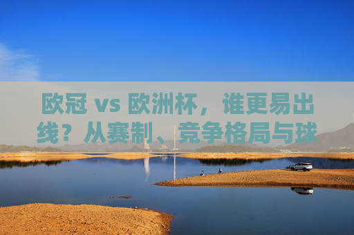 欧冠 vs 欧洲杯,谁更易出线?从赛制、竞争格局与球队分层看生存密码,欧冠VS欧洲杯,从赛制、竞争格局与球队分层看谁更易出线