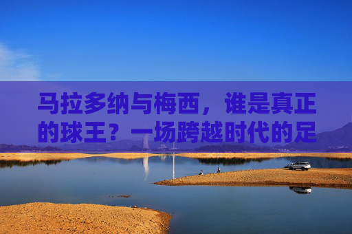 马拉多纳与梅西，谁是真正的球王？一场跨越时代的足坛王座之争，马拉多纳与梅西，跨越时代的球王王座之争