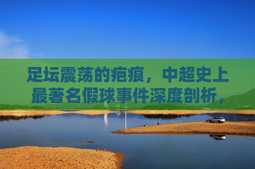 足坛震荡的疤痕,中超史上最著名假球事件深度剖析,足坛疤痕,中超史上最著名假球事件深度剖析