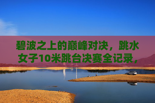 碧波之上的巅峰对决，跳水女子10米跳台决赛全记录，跳水女子10米跳台决赛巅峰对决全记录
