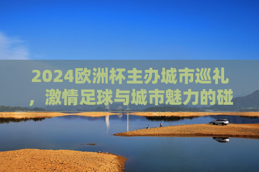 2024欧洲杯主办城市巡礼，激情足球与城市魅力的碰撞，2024欧洲杯主办城市巡礼，足球激情与城市魅力的碰撞