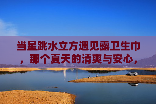 当星跳水立方遇见露卫生巾,那个夏天的清爽与安心,星跳水立方×露卫生巾,夏天的清爽与安心