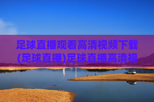 足球直播观看高清视频下载(足球直播)足球直播高清视频观看下载