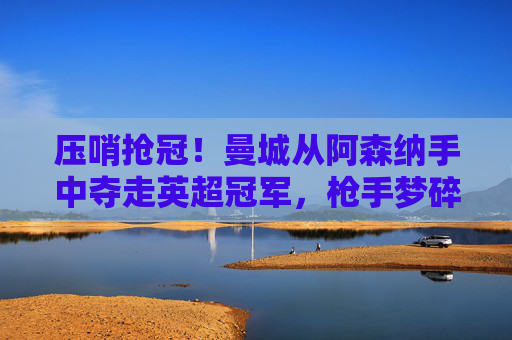 压哨抢冠！曼城从阿森纳手中夺走英超冠军，枪手梦碎最后一程，压哨抢冠！曼城从阿森纳手中夺英超冠军，枪手梦碎