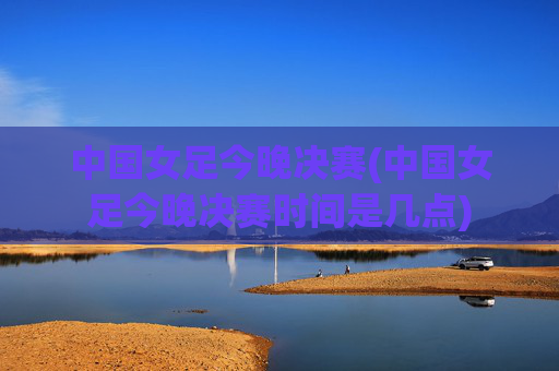中国女足今晚决赛(中国女足今晚决赛时间是几点)