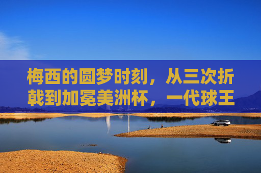 梅西的圆梦时刻，从三次折戟到加冕美洲杯，一代球王的荣耀征程，梅西圆梦美洲杯，三次折戟铸就一代球王荣耀