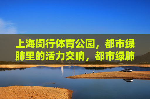 上海闵行体育公园,都市绿肺里的活力交响,都市绿肺里的活力交响