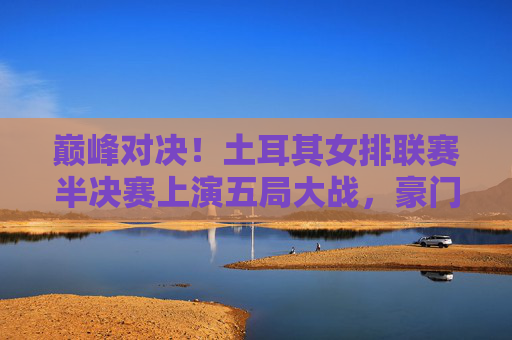 巅峰对决！土耳其女排联赛半决赛上演五局大战，豪门强队争锋决赛门票，土耳其女排联赛半决赛五局激战，豪门强队巅峰对决争决赛门票