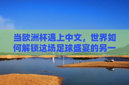 当欧洲杯遇上中文，世界如何解锁这场足球盛宴的另一种语言？中文解锁欧洲杯，足球盛宴的另一种语言