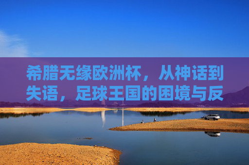 希腊无缘欧洲杯,从神话到失语,足球王国的困境与反思,希腊足球,从神话到失语的困境与反思