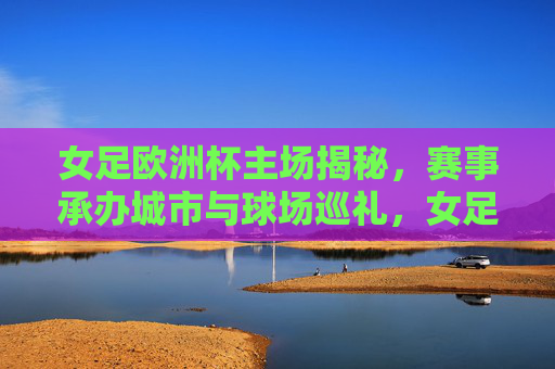 女足欧洲杯主场揭秘,赛事承办城市与球场巡礼,女足欧洲杯主场揭秘,承办城市与球场巡礼