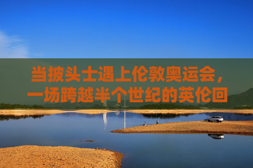 当披头士遇上伦敦奥运会，一场跨越半个世纪的英伦回响，披头士遇上伦敦奥运，半世纪英伦回响