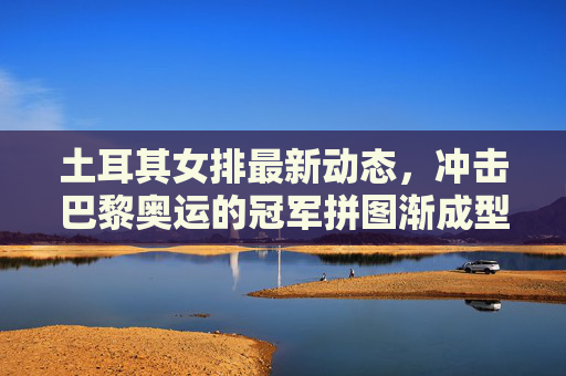 土耳其女排最新动态,冲击巴黎奥运的冠军拼图渐成型,土耳其女排冲击巴黎奥运冠军拼图渐成型