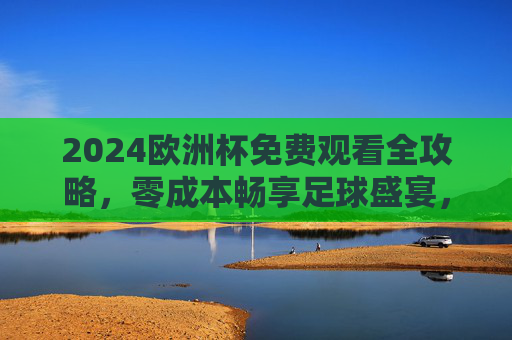 2024欧洲杯免费观看全攻略，零成本畅享足球盛宴，2024欧洲杯免费观看全攻略，零成本畅享足球盛宴
