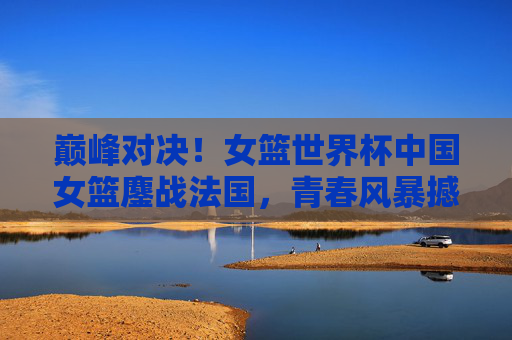 巅峰对决！女篮世界杯中国女篮鏖战法国，青春风暴撼动世界之巅，巅峰对决！中国女篮鏖战法国，青春风暴撼动世界之巅