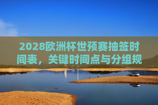 2028欧洲杯世预赛抽签时间表,关键时间点与分组规则全解析,2028欧洲杯世预赛抽签时间表、关键时间点与分组规则全解析