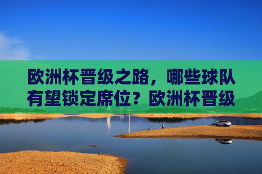 欧洲杯晋级之路，哪些球队有望锁定席位？欧洲杯晋级之路，哪些球队有望锁定席位？