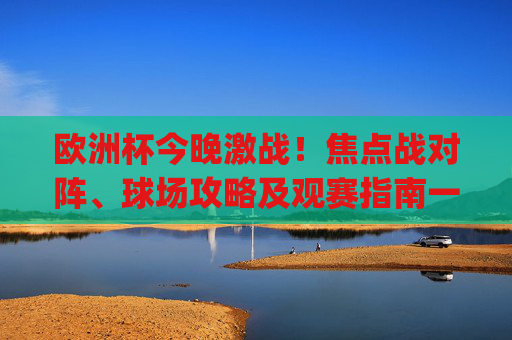 欧洲杯今晚激战!焦点战对阵、球场攻略及观赛指南一文get,欧洲杯今晚激战!焦点对阵、球场攻略及观赛指南一文get