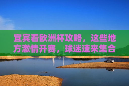 宜宾看欧洲杯攻略，这些地方激情开赛，球迷速来集合！宜宾欧洲杯观赛攻略，激情开赛，球迷速来集合！