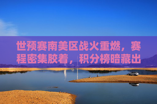 世预赛南美区战火重燃,赛程密集胶着,积分榜暗藏出线玄机,世预赛南美区战火重燃,密集赛程胶着,积分榜暗藏出线玄机