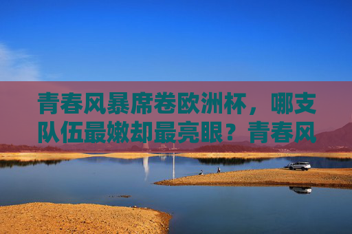 青春风暴席卷欧洲杯，哪支队伍最嫩却最亮眼？青春风暴席卷欧洲杯，最嫩队伍最亮眼