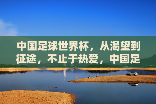 中国足球世界杯，从渴望到征途，不止于热爱，中国足球世界杯，从渴望到征途，不止于热爱