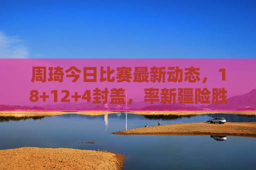 周琦今日比赛最新动态,18+12+4封盖,率新疆险胜广东,内线统治力依旧,周琦18+12+4封盖率新疆险胜广东 内线统治力依旧