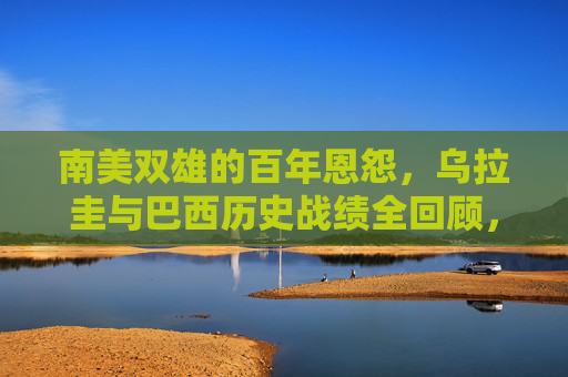 南美双雄的百年恩怨，乌拉圭与巴西历史战绩全回顾，乌拉圭与巴西，南美双雄百年恩怨及历史战绩全回顾