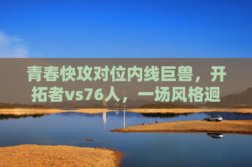 青春快攻对位内线巨兽,开拓者vs76人,一场风格迥异的篮球盛宴,青春快攻VS内线巨兽!开拓者vs76人上演风格迥异篮球盛宴